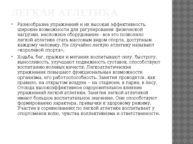Легкая атлетика Разнообразие упражнений и их высокая эффективность, широкие возможности для регулирования физической нагрузки, несложное оборудование - все это позволило легкой атлетике стать массовым видом спорта, доступным каждому человеку. Не случайно легкую атлетику называют «королевой спорта». Ходьба, бег, прыжки и метания воспитывают силу, быстроту, выносливость, улучшают подвижность суставов, способствуют воспитанию волевых качеств. Легкоатлетические упражнения повышают функциональные возможности организма, его работоспособность. Занятия проводятся, как правило, на открытом воздухе -- на стадионе, в парке, в лесу. Отсюда высокоэффективное оздоровительное влияние упражнений легкой атлетики. Занятия легкой атлетикой имеют большое воспитательное значение. Они способствуют формированию характера, привычки к здоровому режиму. Участие в соревнованиях по легкой атлетике воспитывает у спортсменов волю, чувства коллективизма и ответственности. 