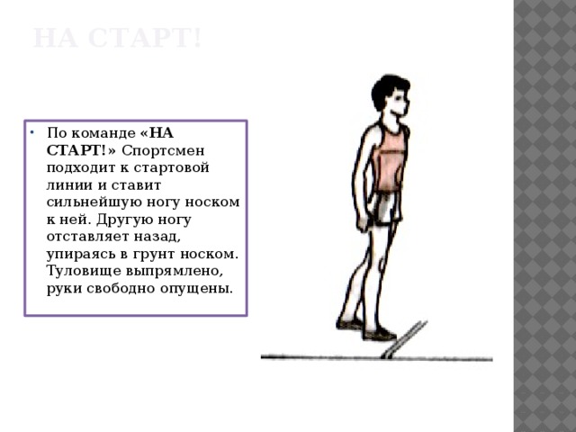 НА СТАРТ! По команде «НА СТАРТ!» Спортсмен подходит к стартовой линии и ставит сильнейшую ногу носком к ней. Другую ногу отставляет назад, упираясь в грунт носком. Туловище выпрямлено, руки свободно опущены. 