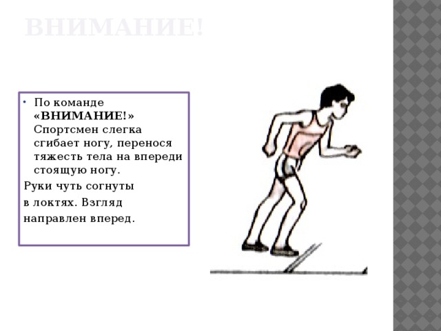 ВНИМАНИЕ! По команде «ВНИМАНИЕ!» Спортсмен слегка сгибает ногу, перенося тяжесть тела на впереди стоящую ногу. Руки чуть согнуты в локтях. Взгляд направлен вперед. 