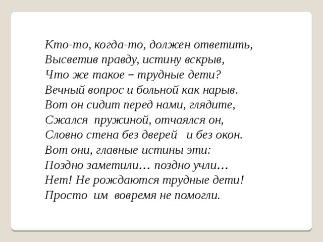 Кто-то, когда-то, должен ответить, Высветив правду, истину вскрыв, Что же такое – трудные дети? Вечный вопрос и больной как нарыв. Вот он сидит перед нами, глядите, Сжался пружиной, отчаялся он, Словно стена без дверей и без окон. Вот они, главные истины эти: Поздно заметили … поздно учли … Нет! Не рождаются трудные дети! Просто им вовремя не помогли. 