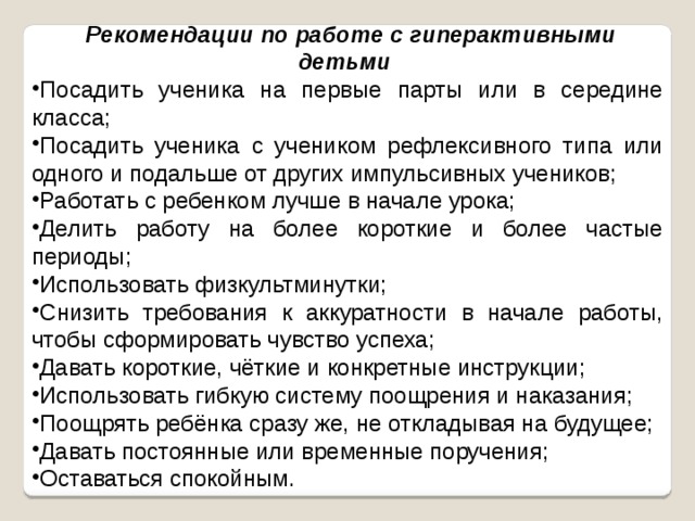  Рекомендации по работе с гиперактивными детьми  Посадить ученика на первые парты или в середине класса; Посадить ученика с учеником рефлексивного типа или одного и подальше от других импульсивных учеников; Работать с ребенком лучше в начале урока; Делить работу на более короткие и более частые периоды; Использовать физкультминутки; Снизить требования к аккуратности в начале работы, чтобы сформировать чувство успеха; Давать короткие, чёткие и конкретные инструкции; Использовать гибкую систему поощрения и наказания; Поощрять ребёнка сразу же, не откладывая на будущее; Давать постоянные или временные поручения; Оставаться спокойным. 