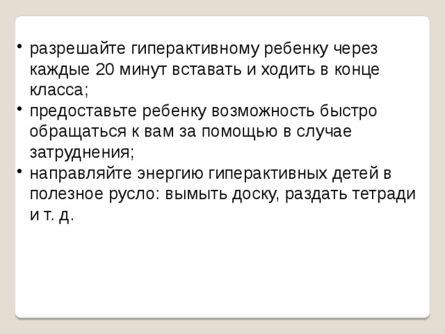 разрешайте гиперактивному ребенку через каждые 20 минут вставать и ходить в конце класса; предоставьте ребенку возможность быстро обращаться к вам за помощью в случае затруднения; направляйте энергию гиперактивных детей в полезное русло: вымыть доску, раздать тетради и т. д. 