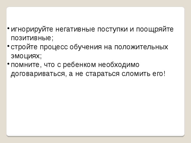 игнорируйте негативные поступки и поощряйте позитивные; стройте процесс обучения на положительных эмоциях; помните, что с ребенком необходимо договариваться, а не стараться сломить его! 