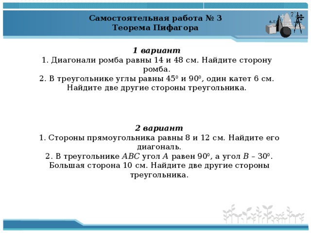Самостоятельная работа № 3 Теорема Пифагора   1 вариант 1. Диагонали ромба равны 14 и 48 см. Найдите сторону ромба. 2. В треугольнике углы равны 45 0 и 90 0 , один катет 6 см. Найдите две другие стороны треугольника. 2 вариант 1. Стороны прямоугольника равны 8 и 12 см. Найдите его диагональ. 2. В треугольнике АВС угол А равен 90 0 , а угол В – 30 0 . Большая сторона 10 см. Найдите две другие стороны треугольника. 