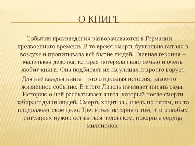 О Книге События произведения разворачиваются в Германии предвоенного времени. В то время смерть буквально витала в воздухе и пропитывала всё бытие людей. Главная героиня – маленькая девочка, которая потеряла свою семью и очень любит книги. Она подбирает их на улицах и просто ворует Для неё каждая книга – это отдельная история, какое-то жизненное событие. В итоге Лизель начинает писать сама. Историю о ней рассказывает ангел, который после смерти забирает души людей. Смерть ходит за Лизель по пятам, но та продолжает своё дело. Трепетная история о том, что в любых ситуациях нужно оставаться человеком, покорила сердца миллионов. 