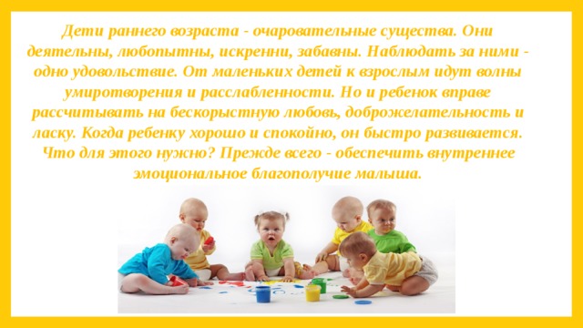 Дети раннего возраста - очаровательные существа. Они деятельны, любопытны, искренни, забавны. Наблюдать за ними - одно удовольствие. От маленьких детей к взрослым идут волны умиротворения и расслабленности. Но и ребенок вправе рассчитывать на бескорыстную любовь, доброжелательность и ласку. Когда ребенку хорошо и спокойно, он быстро развивается. Что для этого нужно? Прежде всего - обеспечить внутреннее эмоциональное благополучие малыша. 