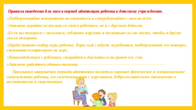   Правила поведения для мам в период адаптации ребенка к детскому учреждению. Поддерживайте инициативу воспитателя и сотрудничайте с ним во всём. Активно играйте не только со своим ребенком, но и с другими детьми. Если вы поиграли с малышом, соберите игрушки и поставьте их на место, чтобы и другие могли поиграть. Предоставьте выбор игры ребенку. Взрослый следует за ребенком, поддерживает его интерес, становится партнером по игре. Взаимодействуя с ребенком, старайтесь держаться на уровне его глаз. Активно радуйтесь удачам малыша. Признаком завершения периода адаптации является хорошее физическое и эмоциональное самочувствие ребенка, его увлеченная игра с игрушками, доброжелательное отношение к воспитателю и сверстникам. 