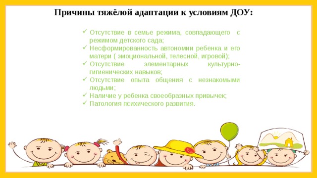 Причины тяжёлой адаптации к условиям ДОУ: Отсутствие в семье режима, совпадающего с режимом детского сада; Несформированность автономии ребенка и его матери ( эмоциональной, телесной, игровой); Отсутствие элементарных культурно-гигиенических навыков; Отсутствие опыта общения с незнакомыми людьми; Наличие у ребенка своеобразных привычек; Патология психического развития. 
