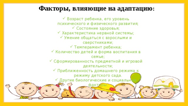 Факторы, влияющие на адаптацию : Возраст ребенка, его уровень психического и физического развития; Состояние здоровья; Характеристика нервной системы; Умение общаться с взрослыми и сверстниками; Темперамент ребенка; Количество детей и форма воспитания в семье; Сформированность предметной и игровой деятельности; Приближенность домашнего режима к режиму детского сада. Другие биологические и социальные факторы. 