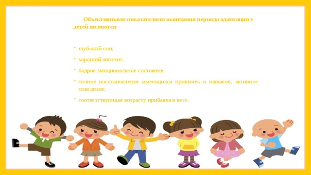   Объективными показателями окончания периода адаптации у детей являются: глубокий сон; хороший аппетит; бодрое эмоциональное состояние; полное восстановление имеющихся привычек и навыков, активное поведение; соответствующая возрасту прибавка в весе. 