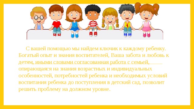 С вашей помощью мы найдем ключик к каждому ребенку. Богатый опыт и знания воспитателей, Ваша забота и любовь к детям, иными словами согласованная работа с семьей, опирающаяся на знания возрастных и индивидуальных особенностей, потребностей ребенка и необходимых условий воспитания ребенка до поступления в детский сад, позволит решить проблему на должном уровне. 