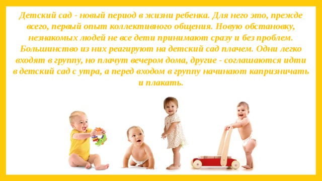 Детский сад - новый период в жизни ребенка. Для него это, прежде всего, первый опыт коллективного общения. Новую обстановку, незнакомых людей не все дети принимают сразу и без проблем. Большинство из них реагируют на детский сад плачем. Одни легко входят в группу, но плачут вечером дома, другие - соглашаются идти в детский сад с утра, а перед входом в группу начинают капризничать и плакать.   