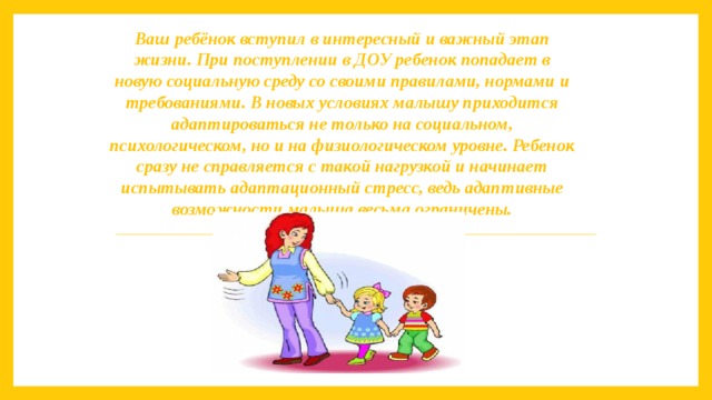 Ваш ребёнок вступил в интересный и важный этап жизни. При поступлении в ДОУ ребенок попадает в новую социальную среду со своими правилами, нормами и требованиями. В новых условиях малышу приходится адаптироваться не только на социальном, психологическом, но и на физиологическом уровне. Ребенок сразу не справляется с такой нагрузкой и начинает испытывать адаптационный стресс, ведь адаптивные возможности малыша весьма ограничены.    