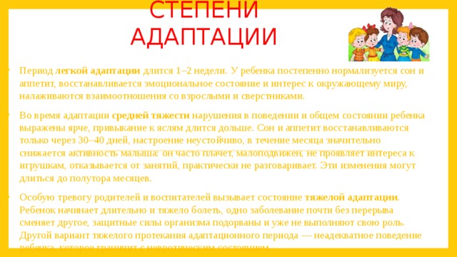 Степени адаптации Период  легкой адаптации  длится 1–2 недели. У ребенка постепенно нормализуется сон и аппетит, восстанавливается эмоциональное состояние и интерес к окружающему миру, налаживаются взаимоотношения со взрослыми и сверстниками. Во время адаптации  средней тяжести  нарушения в поведении и общем состоянии ребенка выражены ярче, привыкание к яслям длится дольше. Сон и аппетит восстанавливаются только через 30–40 дней, настроение неустойчиво, в течение месяца значительно снижается активность малыша: он часто плачет, малоподвижен, не проявляет интереса к игрушкам, отказывается от занятий, практически не разговаривает. Эти изменения могут длиться до полутора месяцев.  Особую тревогу родителей и воспитателей вызывает состояние  тяжелой адаптации . Ребенок начинает длительно и тяжело болеть, одно заболевание почти без перерыва сменяет другое, защитные силы организма подорваны и уже не выполняют свою роль. Другой вариант тяжелого протекания адаптационного периода — неадекватное поведение ребенка, которое граничит с невротическим состоянием. 