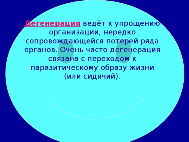 Дегенерация ведёт к упрощению организации, нередко сопровождающейся потерей ряда органов. Очень часто дегенерация связана с переходом к паразитическому образу жизни (или сидячий).