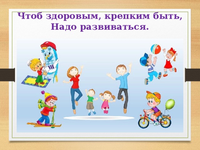  Чтоб здоровым, крепким быть,  Надо развиваться.   