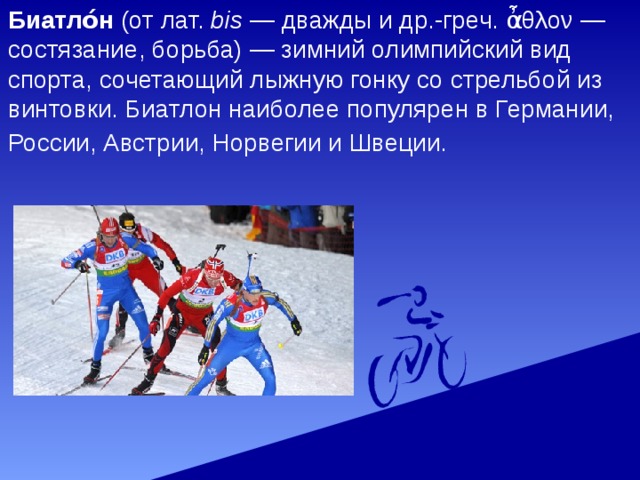 Биатло́н (от лат.  bis  — дважды и др.-греч. ἆθλον — состязание, борьба) — зимний олимпийский вид спорта, сочетающий лыжную гонку со стрельбой из винтовки. Биатлон наиболее популярен в Германии, России, Австрии, Норвегии и Швеции.  