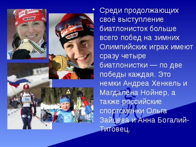 Среди продолжающих своё выступление биатлонисток больше всего побед на зимних Олимпийских играх имеют сразу четыре биатлонистки — по две победы каждая. Это немки Андреа Хенкель и Магдалена Нойнер, а также российские спортсменки Ольга Зайцева и Анна Богалий-Титовец. 