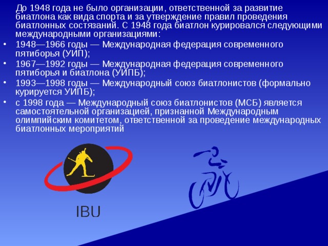  До 1948 года не было организации, ответственной за развитие биатлона как вида спорта и за утверждение правил проведения биатлонных состязаний. С 1948 года биатлон курировался следующими международными организациями: 1948—1966 годы — Международная федерация современного пятиборья (УИП); 1967—1992 годы — Международная федерация современного пятиборья и биатлона (УИПБ); 1993—1998 годы — Международный союз биатлонистов (формально курируется УИПБ); с 1998 года — Международный союз биатлонистов (МСБ) является самостоятельной организацией, признанной Международным олимпийским комитетом, ответственной за проведение международных биатлонных мероприятий 