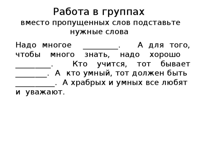 Работа в группах вместо пропущенных слов подставьте нужные слова Надо многое _________. А для того, чтобы много знать, надо хорошо _________. Кто учится, тот бывает ________. А кто умный, тот должен быть __________. А храбрых и умных все любят и уважают. 