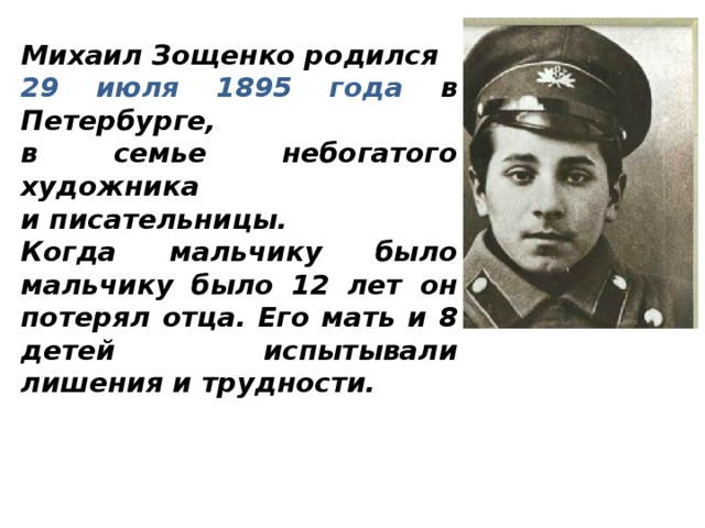Михаил Зощенко родился 29 июля 1895 года в Петербурге, в семье небогатого художника и писательницы. Когда мальчику было мальчику было 12 лет он потерял отца. Его мать и 8 детей испытывали лишения и трудности.  