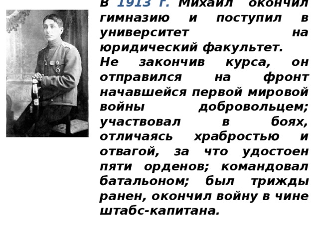  В 1913 г. Михаил окончил гимназию и поступил в университет на юридический факультет. Не закончив курса, он отправился на фронт начавшейся первой мировой войны добровольцем; участвовал в боях, отличаясь храбростью и отвагой, за что удостоен пяти орденов; командовал батальоном; был трижды ранен, окончил войну в чине штабс-капитана. 