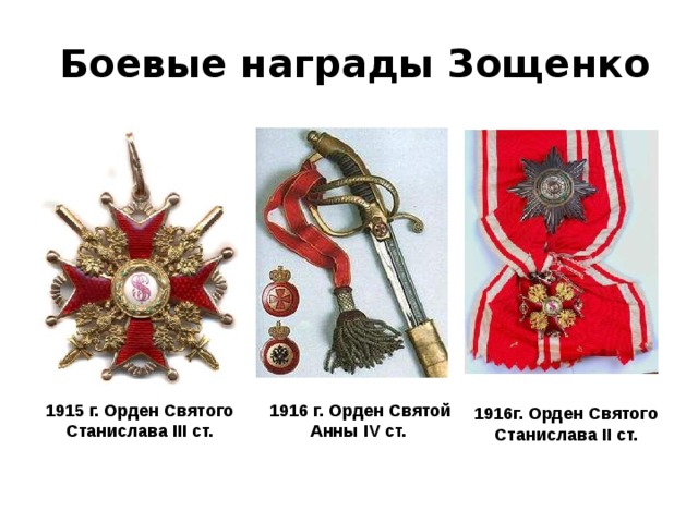 Боевые награды Зощенко 1915 г. Орден Святого Станислава III ст. 1916 г. Орден Святой Анны IV ст. 1916г. Орден Святого Станислава II ст.      1915 г. Орден Святого Станислава III ст. 11 февраля 1916 — Орден Святой Анны IV ст. с надписью «За храбрость». 13 сентября 1916 — Орден Святого Станислава II ст. с мечами. 9 ноября 1916 — Орден Святой Анны III ст. с мечами и бантом. Январь 1917 — Орден Святого Владимира IV ст. с мечами и бантом.  
