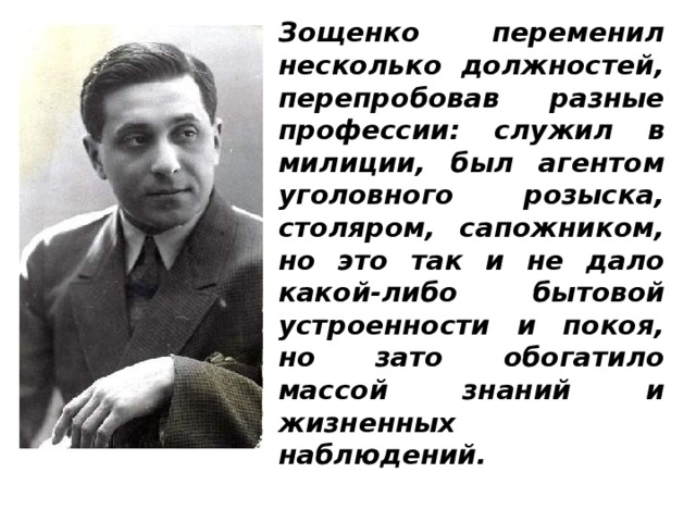 Зощенко переменил несколько должностей, перепробовав разные профессии: служил в милиции, был агентом уголовного розыска, столяром, сапожником, но это так и не дало какой-либо бытовой устроенности и покоя, но зато обогатило массой знаний и жизненных наблюдений.  