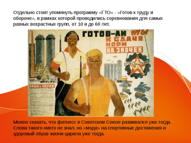 Отдельно стоит упомянуть программу «ГТО» - «Готов к труду и обороне», в рамках которой проводились соревнования для самых разных возрастных групп, от 10 и до 60 лет. Можно сказать, что фитнесс в Советском Союзе развивался уже тогда. Слова такого никто не знал, но «мода» на спортивные достижения и здоровый образ жизни царила уже тогда. 