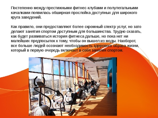 Постепенно между престижными фитнес-клубами и полулегальными качалками появилась обширная прослойка доступных для широкого круга заведений. Как правило, они предоставляют более скромный спектр услуг, но зато делают занятия спортом доступным для большинства. Трудно сказать, как будет развиваться история фитнеса дальше, но пока нет ни малейших предпосылок к тому, чтобы он вышел из моды. Наоборот, все больше людей осознают необходимость здорового образа жизни, который в первую очередь включает в себя занятия спортом. 