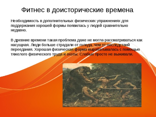 Фитнес в доисторические времена Необходимость в дополнительных физических упражнениях для поддержания хорошей формы появилась у людей сравнительно недавно. В древние времени такая проблема даже не могла рассматриваться как насущная. Люди больше страдали от голода, чем от последствий переедания. Хорошая физическая форма вырабатывалась с помощью тяжелого физического труда и охоты. Слабые просто не выживали. 