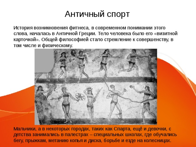 Античный спорт История возникновения фитнеса, в современном понимании этого слова, началась в Античной Греции. Тело человека было его «визитной карточкой». Общей философией стало стремление к совершенству, в том числе и физическому. Мальчики, а в некоторых городах, таких как Спарта, ещё и девочки, с детства занимались в палестрах – специальных школах, где обучались бегу, прыжкам, метанию копья и диска, борьбе и езде на колесницах. 