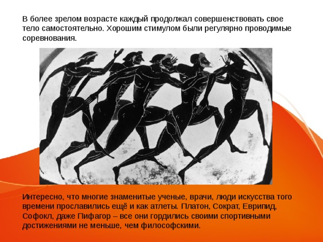 В более зрелом возрасте каждый продолжал совершенствовать свое тело самостоятельно. Хорошим стимулом были регулярно проводимые соревнования. Интересно, что многие знаменитые ученые, врачи, люди искусства того времени прославились ещё и как атлеты. Платон, Сократ, Еврипид, Софокл, даже Пифагор – все они гордились своими спортивными достижениями не меньше, чем философскими. 