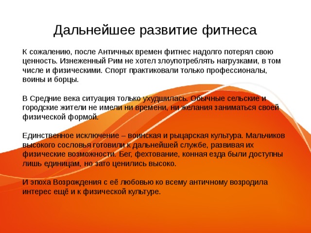 Дальнейшее развитие фитнеса К сожалению, после Античных времен фитнес надолго потерял свою ценность. Изнеженный Рим не хотел злоупотреблять нагрузками, в том числе и физическими. Спорт практиковали только профессионалы, воины и борцы. В Средние века ситуация только ухудшилась. Обычные сельские и городские жители не имели ни времени, ни желания заниматься своей физической формой. Единственное исключение – воинская и рыцарская культура. Мальчиков высокого сословья готовили к дальнейшей службе, развивая их физические возможности. Бег, фехтование, конная езда были доступны лишь единицам, но зато ценились высоко. И эпоха Возрождения с её любовью ко всему античному возродила интерес ещё и к физической культуре. 