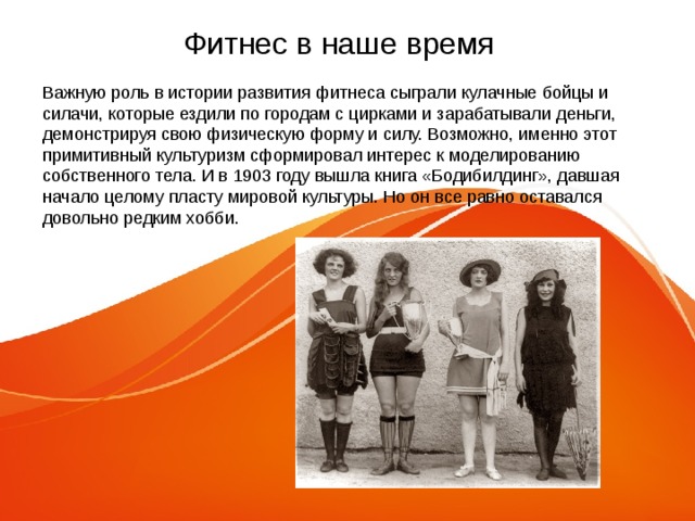 Фитнес в наше время Важную роль в истории развития фитнеса сыграли кулачные бойцы и силачи, которые ездили по городам с цирками и зарабатывали деньги, демонстрируя свою физическую форму и силу. Возможно, именно этот примитивный культуризм сформировал интерес к моделированию собственного тела. И в 1903 году вышла книга «Бодибилдинг», давшая начало целому пласту мировой культуры. Но он все равно оставался довольно редким хобби. 