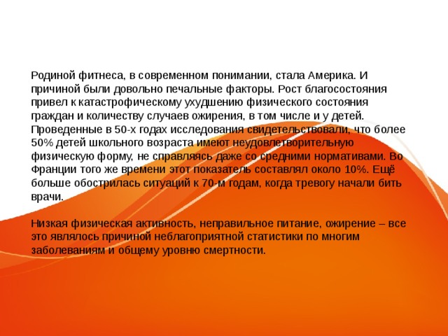Родиной фитнеса, в современном понимании, стала Америка. И причиной были довольно печальные факторы. Рост благосостояния привел к катастрофическому ухудшению физического состояния граждан и количеству случаев ожирения, в том числе и у детей. Проведенные в 50-х годах исследования свидетельствовали, что более 50% детей школьного возраста имеют неудовлетворительную физическую форму, не справляясь даже со средними нормативами. Во Франции того же времени этот показатель составлял около 10%. Ещё больше обострилась ситуаций к 70-м годам, когда тревогу начали бить врачи. Низкая физическая активность, неправильное питание, ожирение – все это являлось причиной неблагоприятной статистики по многим заболеваниям и общему уровню смертности. 
