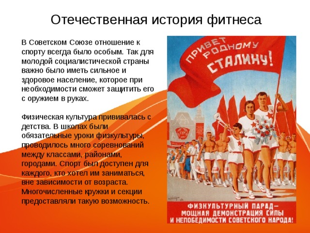 Отечественная история фитнеса В Советском Союзе отношение к спорту всегда было особым. Так для молодой социалистической страны важно было иметь сильное и здоровое население, которое при необходимости сможет защитить его с оружием в руках. Физическая культура прививалась с детства. В школах были обязательные уроки физкультуры, проводилось много соревнований между классами, районами, городами. Спорт был доступен для каждого, кто хотел им заниматься, вне зависимости от возраста. Многочисленные кружки и секции предоставляли такую возможность. 
