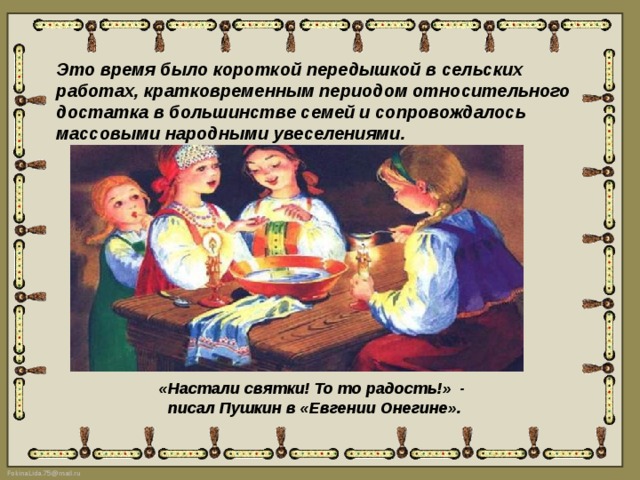 Это время было короткой передышкой в сельских работах, кратковременным периодом относительного достатка в большинстве семей и сопровождалось массовыми народными увеселениями. «Настали святки! То то радость!»  -  писал Пушкин в «Евгении Онегине». 