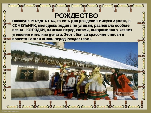 РОЖДЕСТВО Накануне РОЖДЕСТВА, то есть дня рождения Иисуса Христа, в СОЧЕЛЬНИК, молодежь ходила по улицам, распевала особые песни - КОЛЯДКИ, плясала перед хатами, выпрашивая у хозяев угощение и мелкие деньги. Этот обычай красочно описан в повести Гоголя «Ночь перед Рождеством». 