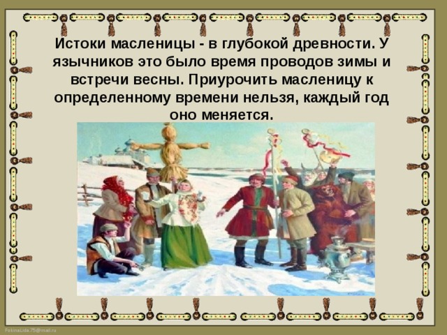 Истоки масленицы - в глубокой древности. У язычников это было время проводов зимы и встречи весны. Приурочить масленицу к определенному времени нельзя, каждый год оно меняется. 
