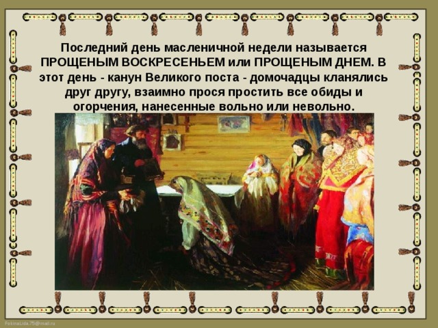 Последний день масленичной недели называется ПРОЩЕНЫМ ВОСКРЕСЕНЬЕМ или ПРОЩЕНЫМ ДНЕМ. В этот день - канун Великого поста - домочадцы кланялись друг другу, взаимно прося простить все обиды и огорчения, нанесенные вольно или невольно. 