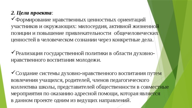 2. Цели проекта : Формирование нравственных ценностных ориентаций участников и окружающих: милосердия, активной жизненной позиции и повышение привлекательности общечеловеческих ценностей в человеческом сознании через конкретные дела. Реализация государственной политики в области духовно- нравственного воспитания молодежи. Создание системы духовно-нравственного воспитания путем вовлечения учащихся, родителей, членов педагогического коллектива школы, представителей общественности в совместные мероприятия по оказанию адресной помощи, которая является в данном проекте одним из ведущих направлений. 
