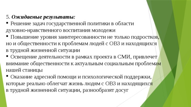 5. Ожидаемые результаты: Решение задач государственной политики в области духовно-нравственного воспитания молодежи Повышение уровня заинтересованности не только подростков, но и общественности к проблемам людей с ОВЗ и находящихся в трудной жизненной ситуации Освещение деятельности в рамках проекта в СМИ, привлечет внимание общественности к актуальным социальным проблемам нашей станицы Оказание адресной помощи и психологической поддержки, которые реально облегчат жизнь людям с ОВЗ и находящихся в трудной жизненной ситуации, разнообразят досуг 