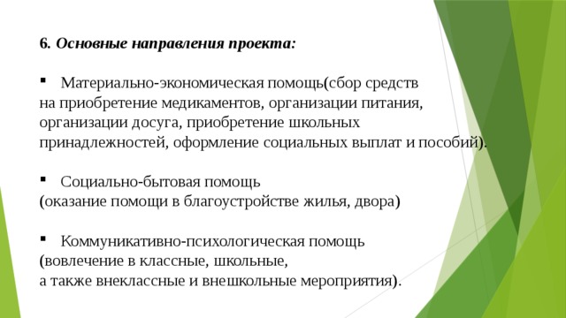 6 . Основные направления проекта:  Материально-экономическая помощь(сбор средств на приобретение медикаментов, организации питания, организации досуга, приобретение школьных принадлежностей, оформление социальных выплат и пособий). Социально-бытовая помощь (оказание помощи в благоустройстве жилья, двора) Коммуникативно-психологическая помощь (вовлечение в классные, школьные, а также внеклассные и внешкольные мероприятия). 