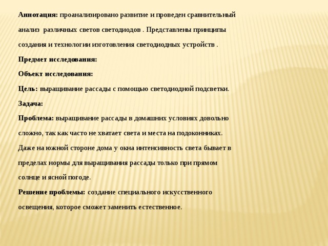 Аннотация: проанализировано развитие и проведен сравнительный анализ различных светов светодиодов . Представлены принципы создания и технологии изготовления светодиодных устройств . Предмет исследования: Объект исследования: Цель: выращивание рассады с помощью светодиодной подсветки. Задача: Проблема: выращивание рассады в домашних условиях довольно сложно, так как часто не хватает света и места на подоконниках. Даже на южной стороне дома у окна интенсивность света бывает в пределах нормы для выращивания рассады только при прямом солнце и ясной погоде. Решение проблемы: создание специального искусственного освещения, которое сможет заменить естественное. 