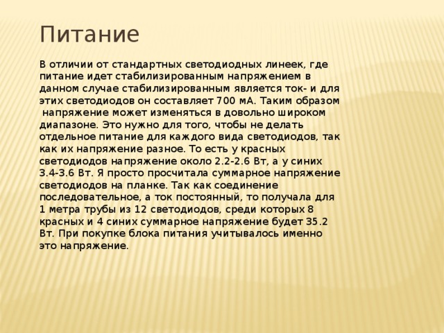Питание В отличии от стандартных светодиодных линеек, где питание идет стабилизированным напряжением в данном случае стабилизированным является ток- и для этих светодиодов он составляет 700 мА. Таким образом напряжение может изменяться в довольно широком диапазоне. Это нужно для того, чтобы не делать отдельное питание для каждого вида светодиодов, так как их напряжение разное. То есть у красных светодиодов напряжение около 2.2-2.6 Вт, а у синих 3.4-3.6 Вт. Я просто просчитала суммарное напряжение светодиодов на планке. Так как соединение последовательное, а ток постоянный, то получала для 1 метра трубы из 12 светодиодов, среди которых 8 красных и 4 синих суммарное напряжение будет 35.2 Вт. При покупке блока питания учитывалось именно это напряжение. 