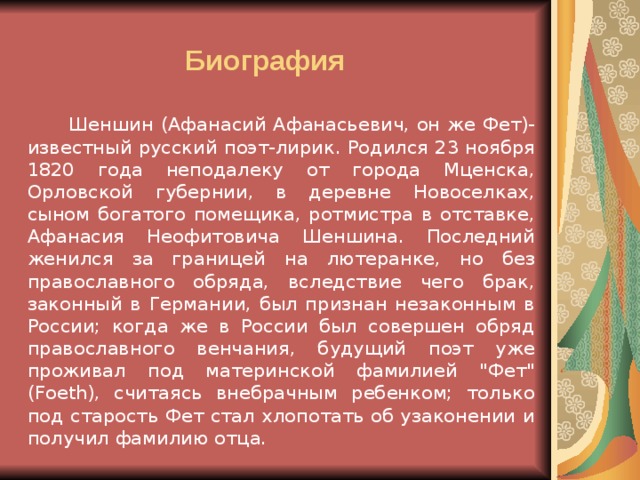 Биография   Шеншин (Афанасий Афанасьевич, он же Фет)- известный русский поэт-лирик. Родился 23 ноября 1820 года неподалеку от города Мценска, Орловской губернии, в деревне Новоселках, сыном богатого помещика, ротмистра в отставке, Афанасия Неофитовича Шеншина. Последний женился за границей на лютеранке, но без православного обряда, вследствие чего брак, законный в Германии, был признан незаконным в России; когда же в России был совершен обряд православного венчания, будущий поэт уже проживал под материнской фамилией 