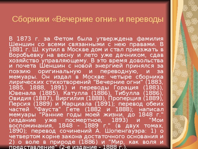 Сборники «Вечерние огни» и переводы   В 1873 г. за Фетом была утверждена фамилия Шеншин со всеми связанными с нею правами. В 1881 г. Ш. купил в Москве дом и стал приезжать в Воробьевку на весну и лето уже дачником, сдав хозяйство управляющему. В это время довольства и почета Шеншин с новой энергией принялся за поэзию оригинальную и переводную, и за мемуары. Он издал в Москве: четыре сборника лирических стихотворений 
