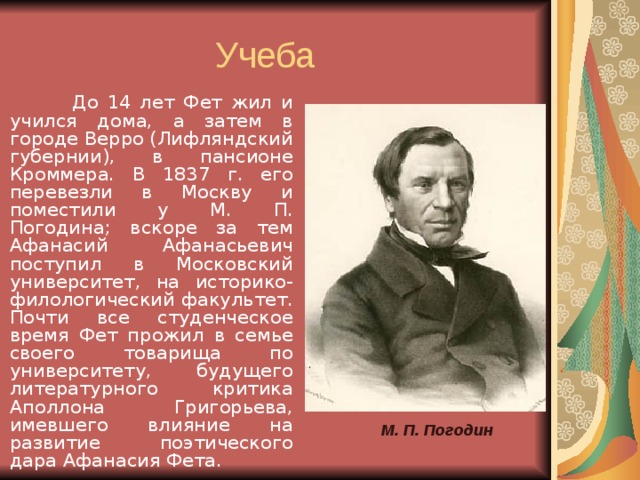  До 14 лет Фет жил и учился дома, а затем в городе Верро (Лифляндский губернии), в пансионе Кроммера. В 1837 г. его перевезли в Москву и поместили у М. П. Погодина; вскоре за тем Афанасий Афанасьевич поступил в Московский университет, на историко-филологический факультет. Почти все студенческое время Фет прожил в семье своего товарища по университету, будущего литературного критика Аполлона Григорьева, имевшего влияние на развитие поэтического дара Афанасия Фета. М. П. Погодин  