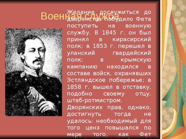 Желание дослужиться до дворянства побудило Фета поступить на военную службу. В 1845 г. он был принял в кирасирский полк; в 1853 г. перешел в уланский гвардейский полк; в крымскую кампанию находился в составе войск, охранявших Эстляндское побережье; в 1858 г. вышел в отставку, подобно своему отцу, штаб-ротмистром. Дворянских прав, однако, достигнуть тогда не удалось: необходимый для того ценз повышался по мере того, как Фет повышался по службе. 